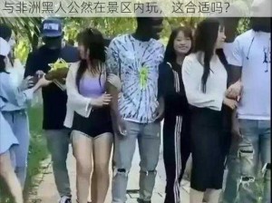 中国美女与非洲黑人公然在景区内玩—中国美女与非洲黑人公然在景区内玩，这合适吗？