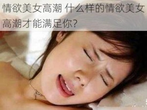 情欲美女高潮 什么样的情欲美女高潮才能满足你？