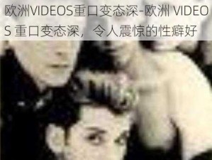 欧洲VIDEOS重口变态深-欧洲 VIDEOS 重口变态深，令人震惊的性癖好