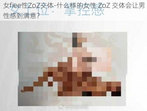 女fiee性ZoZ交体-什么样的女性 ZoZ 交体会让男性感到满意？