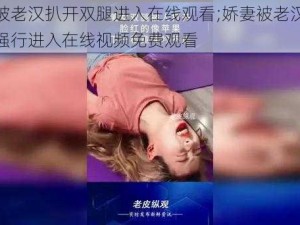 娇妻被老汉扒开双腿进入在线观看;娇妻被老汉扒开双腿强行进入在线视频免费观看