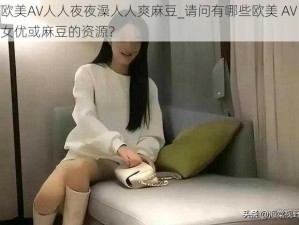 欧美AV人人夜夜澡人人爽麻豆_请问有哪些欧美 AV 女优或麻豆的资源？