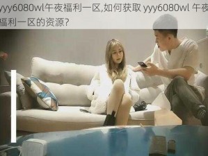 yyy6080wl午夜福利一区,如何获取 yyy6080wl 午夜福利一区的资源？