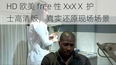 HD 欧美 free 性 XxXⅩ 护士高清版，真实还原现场场景