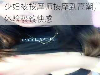 少妇被按摩师按摩到高潮，体验极致快感