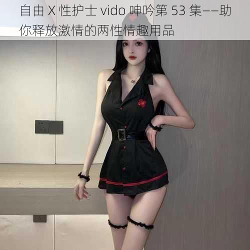 自由 X 性护士 vido 呻吟第 53 集——助你释放激情的两性情趣用品