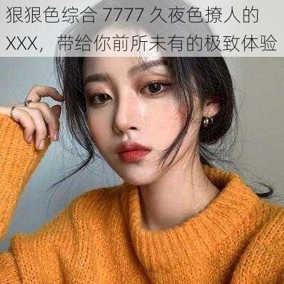 狠狠色综合 7777 久夜色撩人的 XXX，带给你前所未有的极致体验