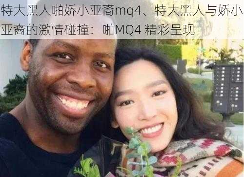 特大黑人啪娇小亚裔mq4、特大黑人与娇小亚裔的激情碰撞：啪MQ4 精彩呈现