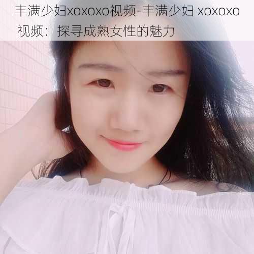 丰满少妇xoxoxo视频-丰满少妇 xoxoxo 视频：探寻成熟女性的魅力