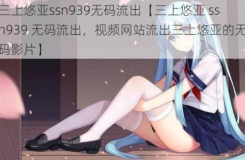 三上悠亚ssn939无码流出【三上悠亚 ssn939 无码流出，视频网站流出三上悠亚的无码影片】