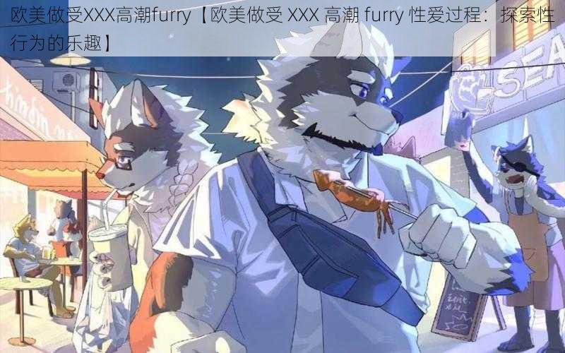 欧美做受XXX高潮furry【欧美做受 XXX 高潮 furry 性爱过程：探索性行为的乐趣】