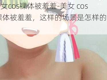 美女cos裸体被羞羞-美女 cos 裸体被羞羞，这样的场景是怎样的呢？