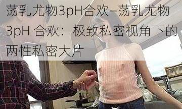 荡乳尤物3pH合欢—荡乳尤物 3pH 合欢：极致私密视角下的两性私密大片